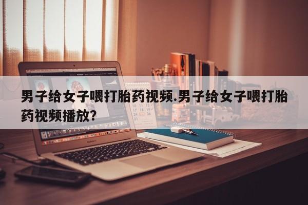 卖流产药联系方式男子给女子喂打胎药视频.男子给女子喂打胎药视频播放？
