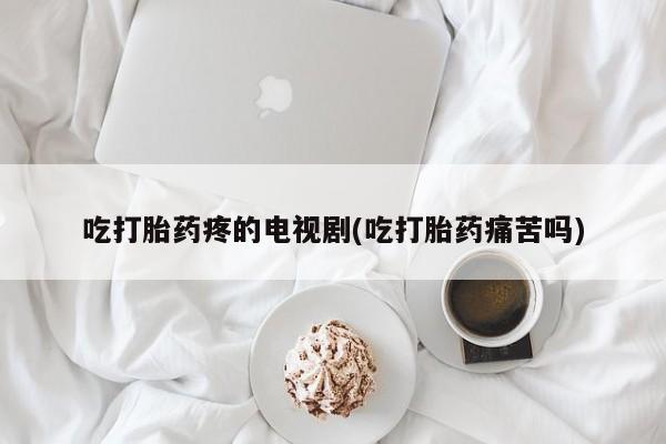 卖流产药联系方式吃打胎药疼的电视剧(吃打胎药痛苦吗)