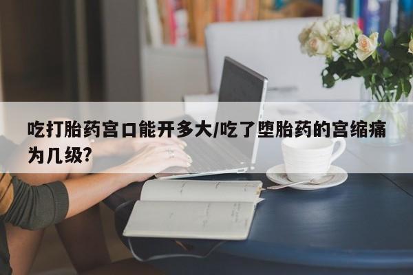 卖流产药联系方式吃打胎药宫口能开多大/吃了堕胎药的宫缩痛为几级?