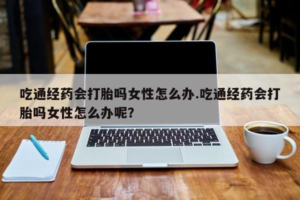 卖流产药联系方式吃通经药会打胎吗女性怎么办.吃通经药会打胎吗女性怎么办呢？