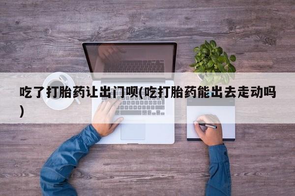 卖流产药联系方式吃了打胎药让出门呗(吃打胎药能出去走动吗)