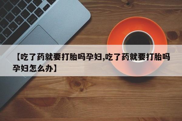 卖流产药联系方式【吃了药就要打胎吗孕妇,吃了药就要打胎吗孕妇怎么办】