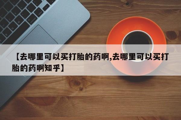 卖流产药联系方式【去哪里可以买打胎的药啊,去哪里可以买打胎的药啊知乎】