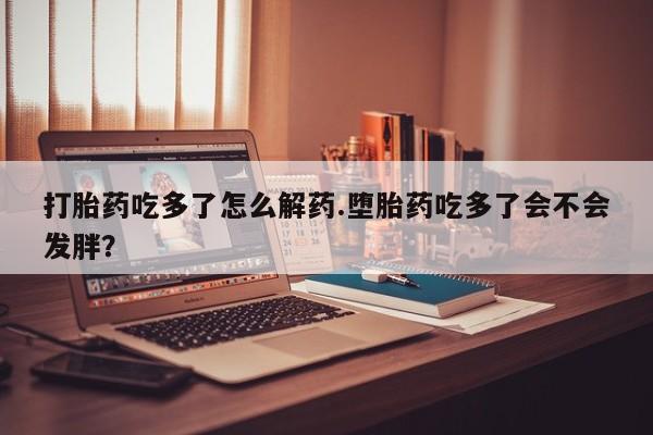 卖流产药联系方式打胎药吃多了怎么解药.堕胎药吃多了会不会发胖？