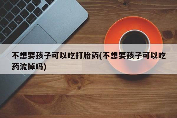 卖流产药联系方式不想要孩子可以吃打胎药(不想要孩子可以吃药流掉吗)