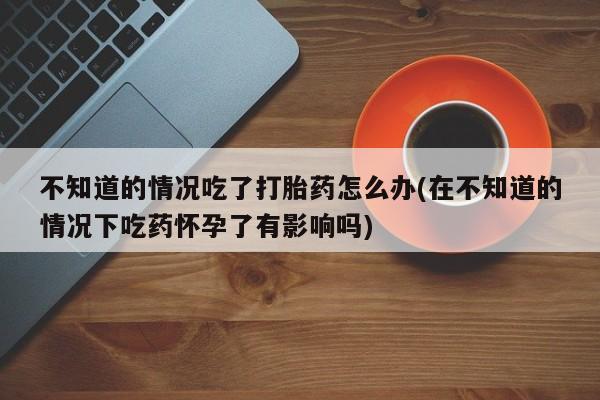 卖流产药联系方式不知道的情况吃了打胎药怎么办(在不知道的情况下吃药怀孕了有影响吗)