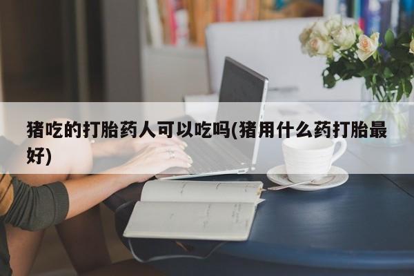 卖流产药联系方式猪吃的打胎药人可以吃吗(猪用什么药打胎最好)