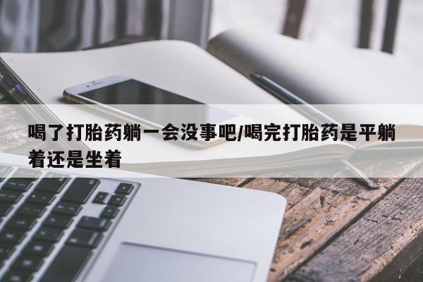 卖流产药联系方式喝了打胎药躺一会没事吧/喝完打胎药是平躺着还是坐着