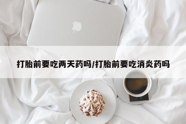 卖流产药联系方式打胎前要吃两天药吗/打胎前要吃消炎药吗