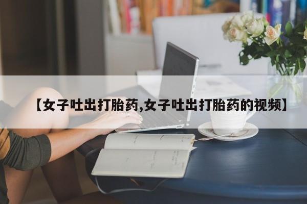 卖流产药联系方式【女子吐出打胎药,女子吐出打胎药的视频】