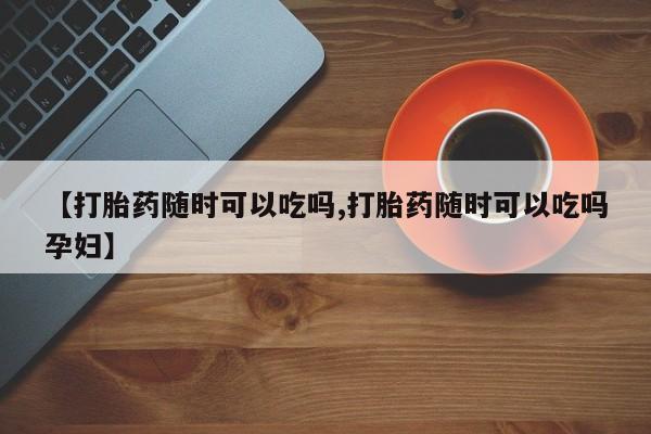 卖流产药联系方式【打胎药随时可以吃吗,打胎药随时可以吃吗孕妇】
