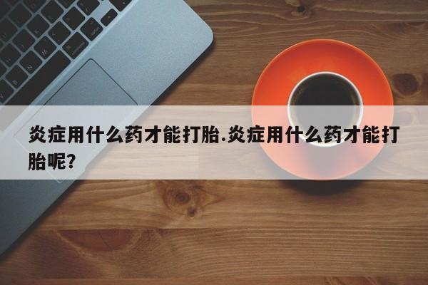 卖流产药联系方式炎症用什么药才能打胎.炎症用什么药才能打胎呢？