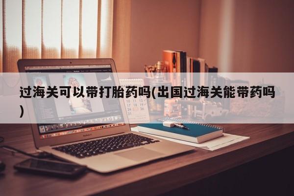 卖流产药联系方式过海关可以带打胎药吗(出国过海关能带药吗)