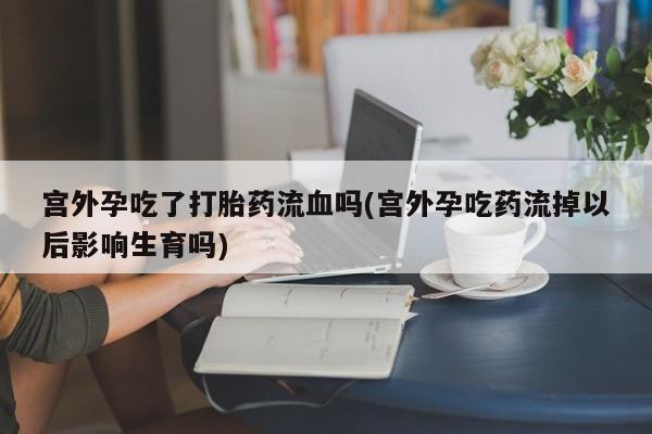 卖流产药联系方式宫外孕吃了打胎药流血吗(宫外孕吃药流掉以后影响生育吗)