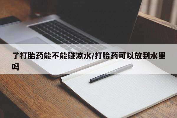 卖流产药联系方式了打胎药能不能碰凉水/打胎药可以放到水里吗
