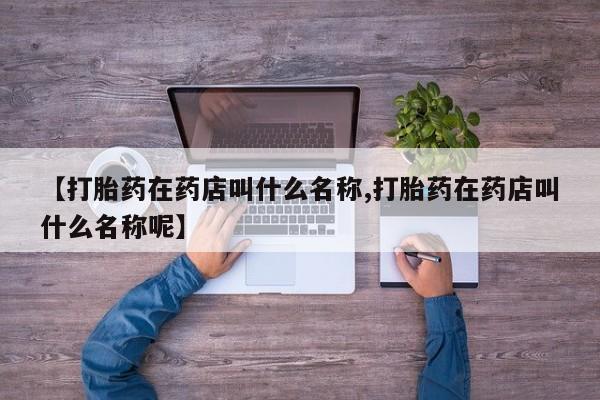 卖流产药联系方式【打胎药在药店叫什么名称,打胎药在药店叫什么名称呢】