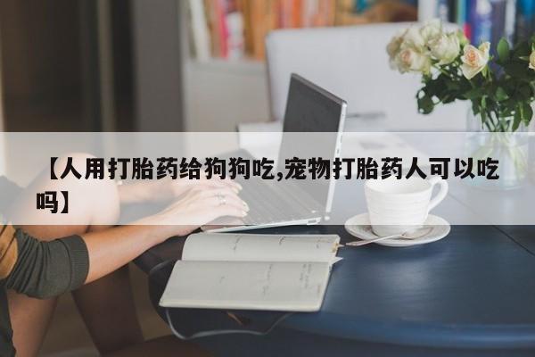 卖流产药联系方式【人用打胎药给狗狗吃,宠物打胎药人可以吃吗】