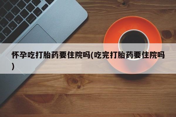 卖流产药联系方式怀孕吃打胎药要住院吗(吃完打胎药要住院吗)