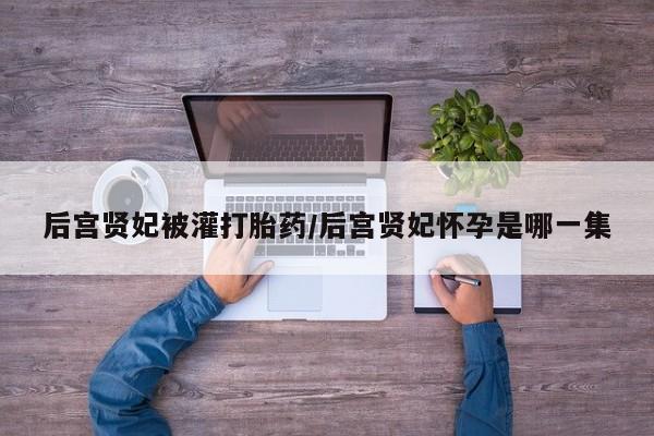 卖流产药联系方式后宫贤妃被灌打胎药/后宫贤妃怀孕是哪一集