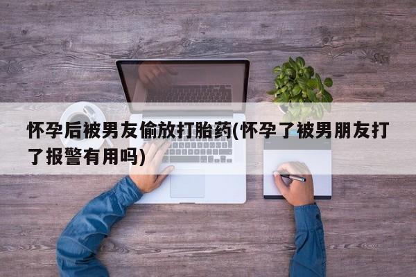 卖流产药联系方式怀孕后被男友偷放打胎药(怀孕了被男朋友打了报警有用吗)