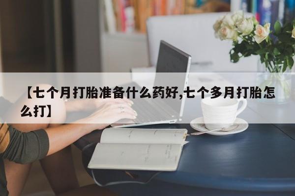 卖流产药联系方式【七个月打胎准备什么药好,七个多月打胎怎么打】