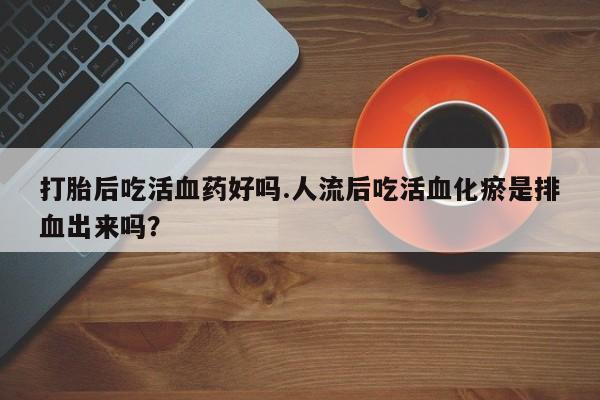 卖流产药联系方式打胎后吃活血药好吗.人流后吃活血化瘀是排血出来吗？