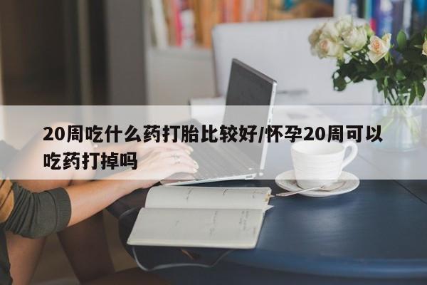 卖流产药联系方式20周吃什么药打胎比较好/怀孕20周可以吃药打掉吗