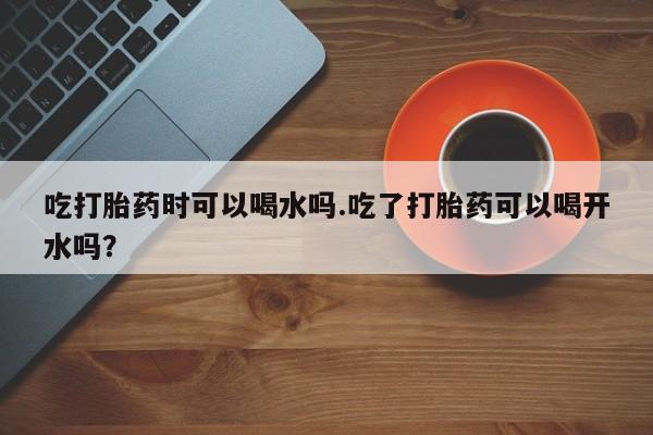 卖流产药联系方式吃打胎药时可以喝水吗.吃了打胎药可以喝开水吗？