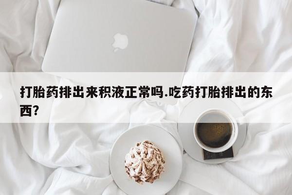 卖流产药联系方式打胎药排出来积液正常吗.吃药打胎排出的东西？