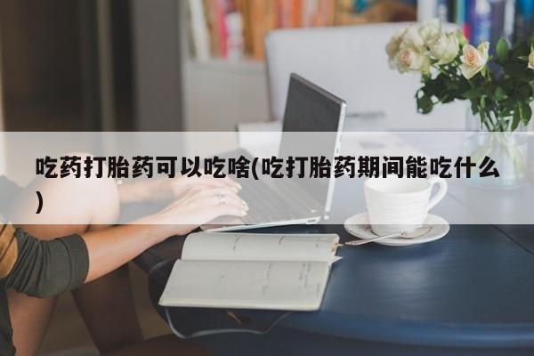 卖流产药联系方式吃药打胎药可以吃啥(吃打胎药期间能吃什么)