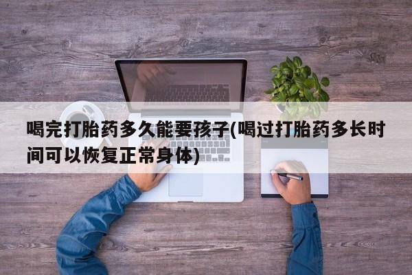 卖流产药联系方式喝完打胎药多久能要孩子(喝过打胎药多长时间可以恢复正常身体)