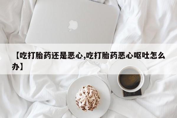 卖流产药联系方式【吃打胎药还是恶心,吃打胎药恶心呕吐怎么办】