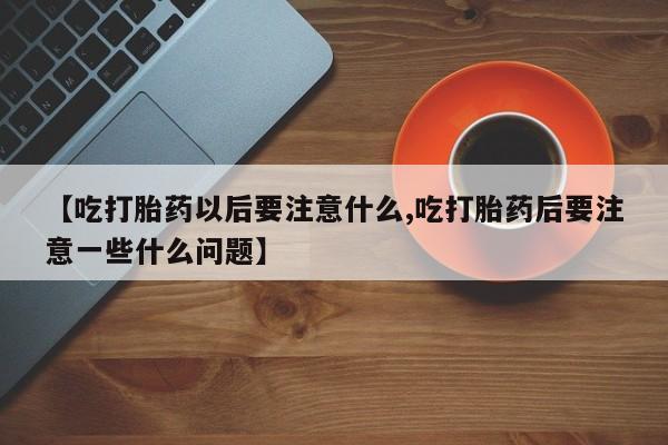 卖流产药联系方式【吃打胎药以后要注意什么,吃打胎药后要注意一些什么问题】