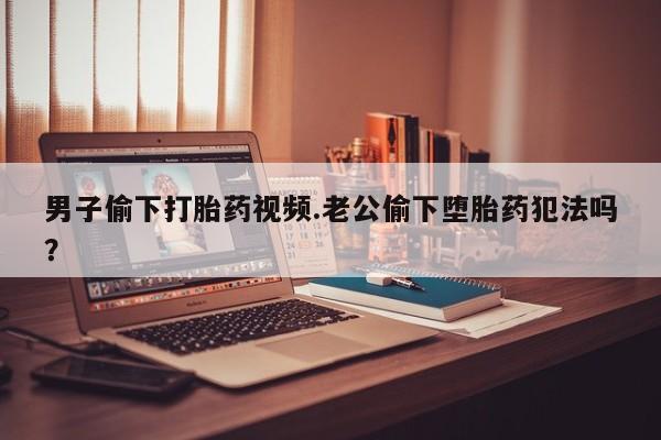 卖流产药联系方式男子偷下打胎药视频.老公偷下堕胎药犯法吗？