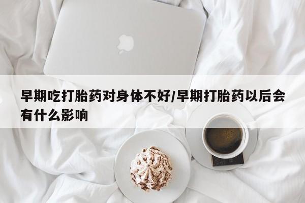 卖流产药联系方式早期吃打胎药对身体不好/早期打胎药以后会有什么影响