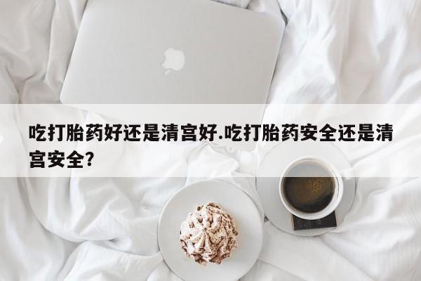 卖流产药联系方式吃打胎药好还是清宫好.吃打胎药安全还是清宫安全？
