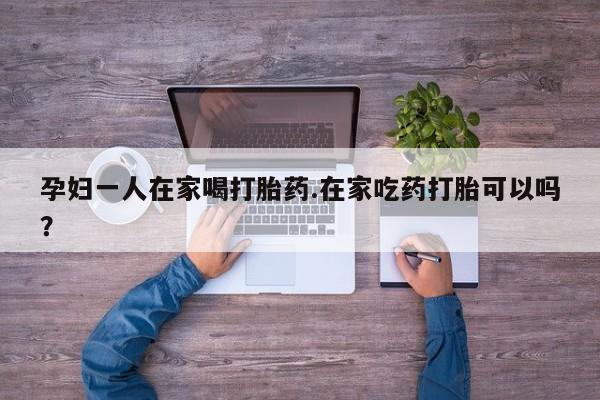 卖流产药联系方式孕妇一人在家喝打胎药.在家吃药打胎可以吗？