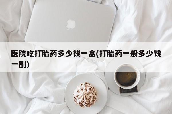 卖流产药联系方式医院吃打胎药多少钱一盒(打胎药一般多少钱一副)