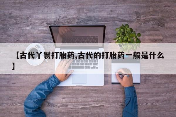 卖流产药联系方式【古代丫鬟打胎药,古代的打胎药一般是什么】