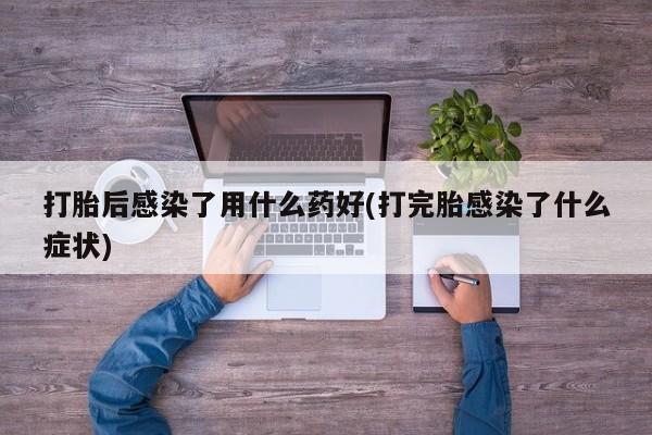 卖流产药联系方式打胎后感染了用什么药好(打完胎感染了什么症状)