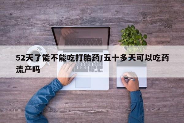卖流产药联系方式52天了能不能吃打胎药/五十多天可以吃药流产吗