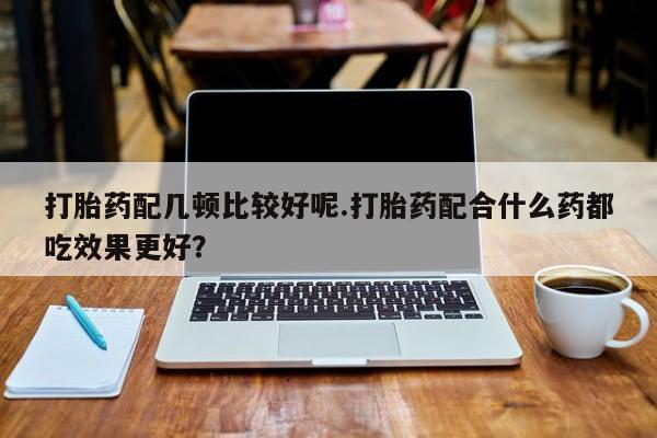 卖流产药联系方式打胎药配几顿比较好呢.打胎药配合什么药都吃效果更好？
