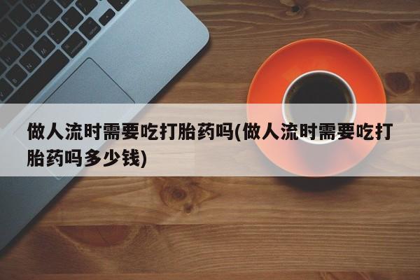 卖流产药联系方式做人流时需要吃打胎药吗(做人流时需要吃打胎药吗多少钱)