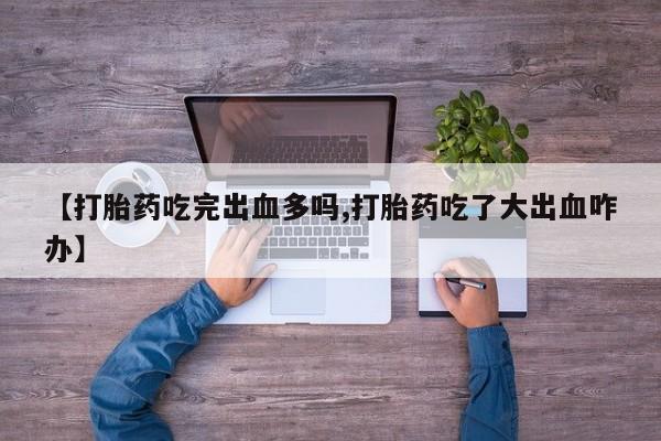 卖流产药联系方式【打胎药吃完出血多吗,打胎药吃了大出血咋办】