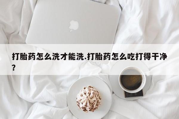 卖流产药联系方式打胎药怎么洗才能洗.打胎药怎么吃打得干净？