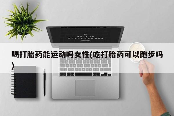 卖流产药联系方式喝打胎药能运动吗女性(吃打胎药可以跑步吗)