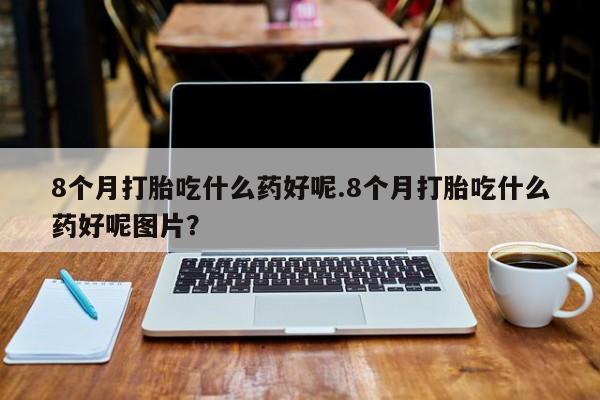 卖流产药联系方式8个月打胎吃什么药好呢.8个月打胎吃什么药好呢图片？