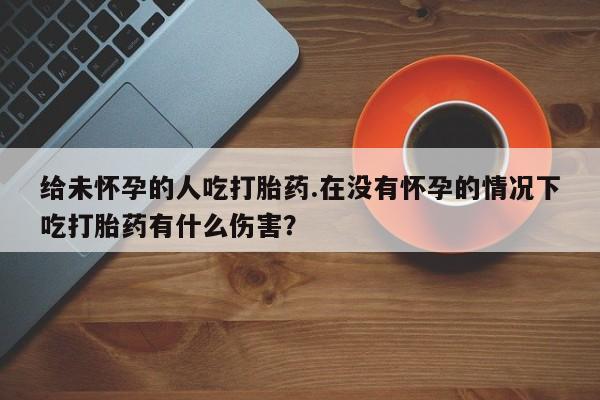 卖流产药联系方式给未怀孕的人吃打胎药.在没有怀孕的情况下吃打胎药有什么伤害？